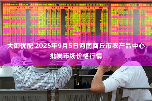 大御优配 2025年9月5日河南商丘市农产品中心批发市场价格行情