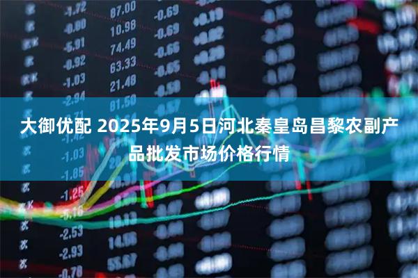 大御优配 2025年9月5日河北秦皇岛昌黎农副产品批发市场价格行情