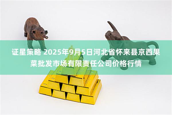 证星策略 2025年9月5日河北省怀来县京西果菜批发市场有限责任公司价格行情