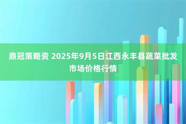 鼎冠策略资 2025年9月5日江西永丰县蔬菜批发市场价格行情