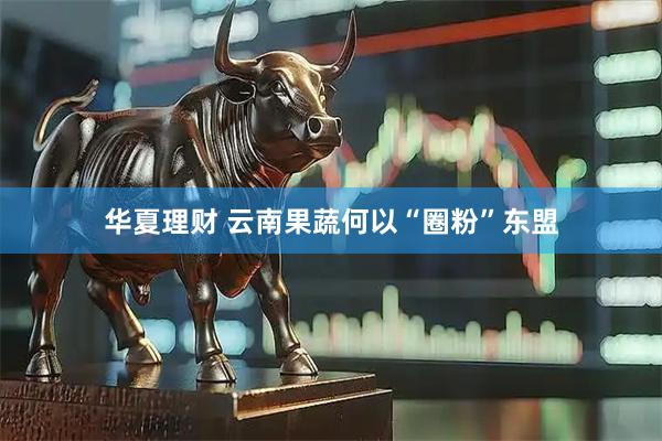 华夏理财 云南果蔬何以“圈粉”东盟