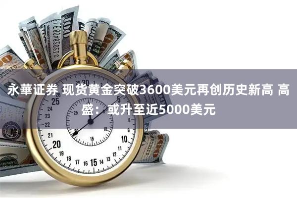 永華证券 现货黄金突破3600美元再创历史新高 高盛：或升至近5000美元