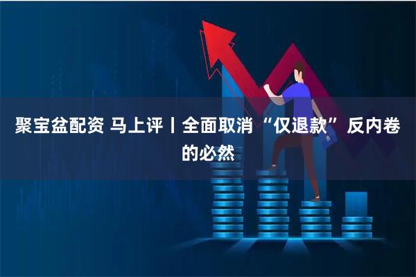 聚宝盆配资 马上评丨全面取消 “仅退款” 反内卷的必然