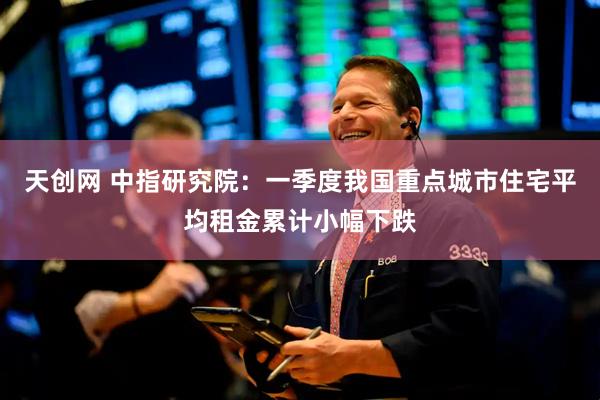 天创网 中指研究院：一季度我国重点城市住宅平均租金累计小幅下跌