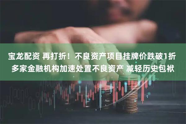 宝龙配资 再打折！不良资产项目挂牌价跌破1折 多家金融机构加速处置不良资产 减轻历史包袱