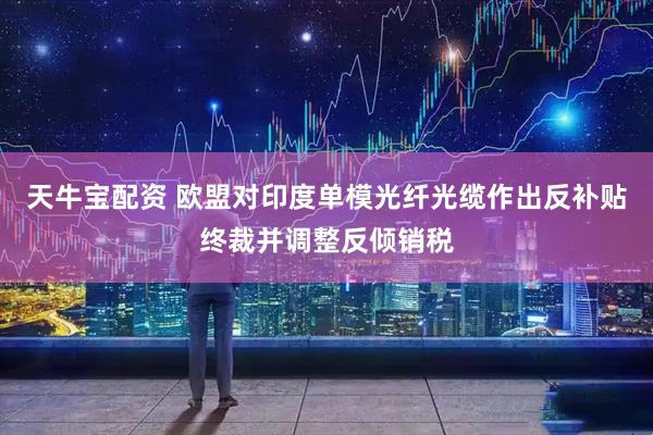 天牛宝配资 欧盟对印度单模光纤光缆作出反补贴终裁并调整反倾销税