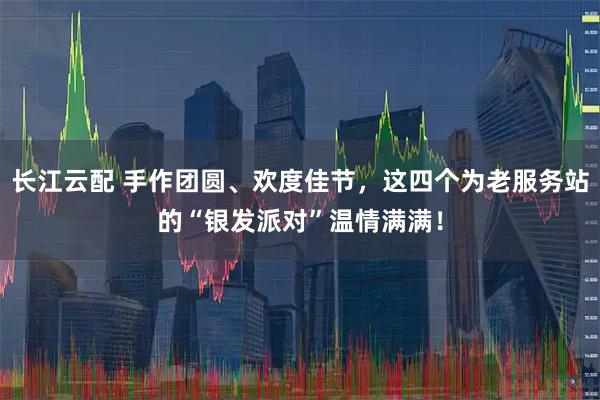 长江云配 手作团圆、欢度佳节，这四个为老服务站的“银发派对”温情满满！