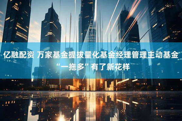 亿融配资 万家基金提拔量化基金经理管理主动基金 “一拖多”有了新花样