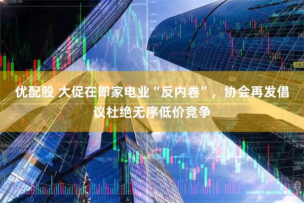 优配股 大促在即家电业“反内卷”，协会再发倡议杜绝无序低价竞争