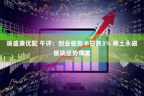 端盛康优配 午评:创业板指半日跌3% 稀土永磁板块逆势爆发