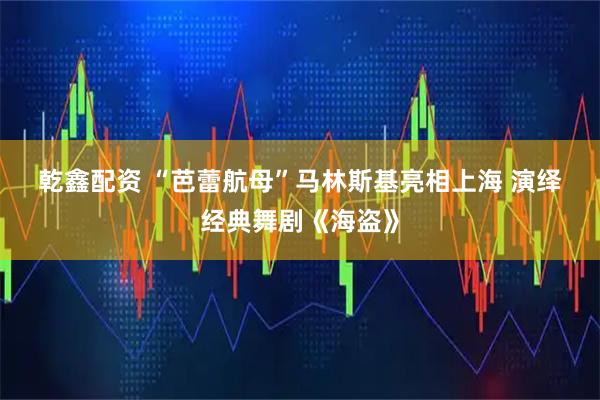 乾鑫配资 “芭蕾航母”马林斯基亮相上海 演绎经典舞剧《海盗》