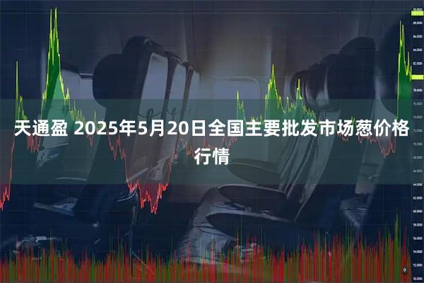 天通盈 2025年5月20日全国主要批发市场葱价格行情
