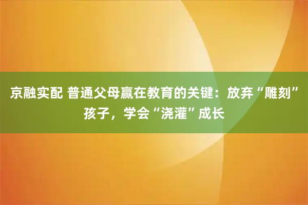 京融实配 普通父母赢在教育的关键：放弃“雕刻”孩子，学会“浇灌”成长