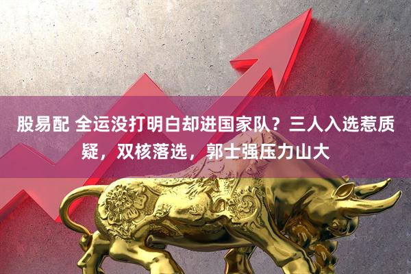 股易配 全运没打明白却进国家队？三人入选惹质疑，双核落选，郭士强压力山大