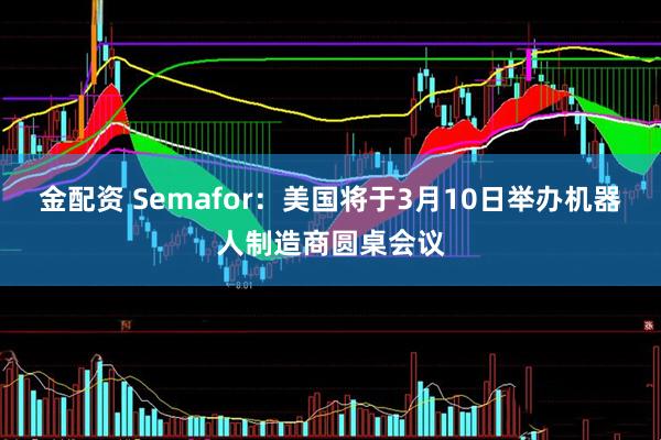 金配资 Semafor：美国将于3月10日举办机器人制造商圆桌会议