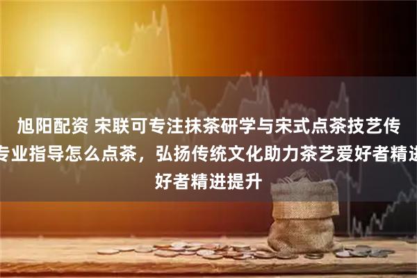 旭阳配资 宋联可专注抹茶研学与宋式点茶技艺传承，专业指导怎么点茶，弘扬传统文化助力茶艺爱好者精进提升