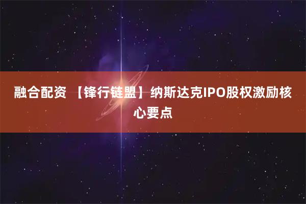 融合配资 【锋行链盟】纳斯达克IPO股权激励核心要点