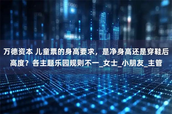 万德资本 儿童票的身高要求，是净身高还是穿鞋后高度？各主题乐园规则不一_女士_小朋友_主管