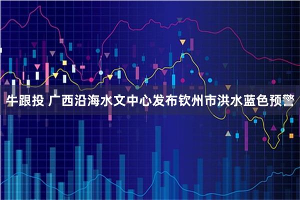牛跟投 广西沿海水文中心发布钦州市洪水蓝色预警