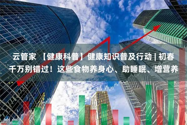 云管家 【健康科普】健康知识普及行动 | 初春千万别错过！这些食物养身心、助睡眠、增营养